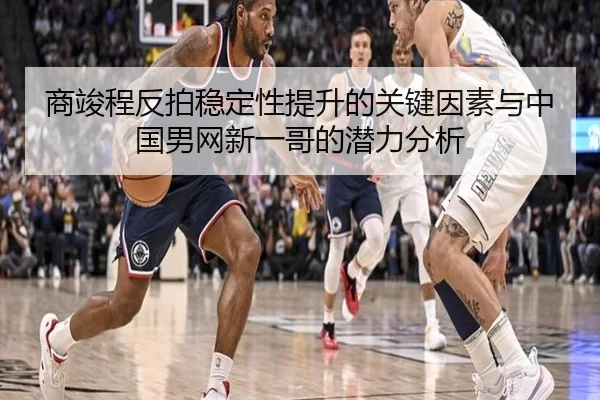 商竣程反拍稳定性提升的关键因素与中国男网新一哥的潜力分析
