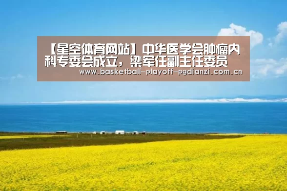 【星空体育网站】中华医学会肿瘤内科专委会成立,梁军任副主任委员(图4) 星空体育网站